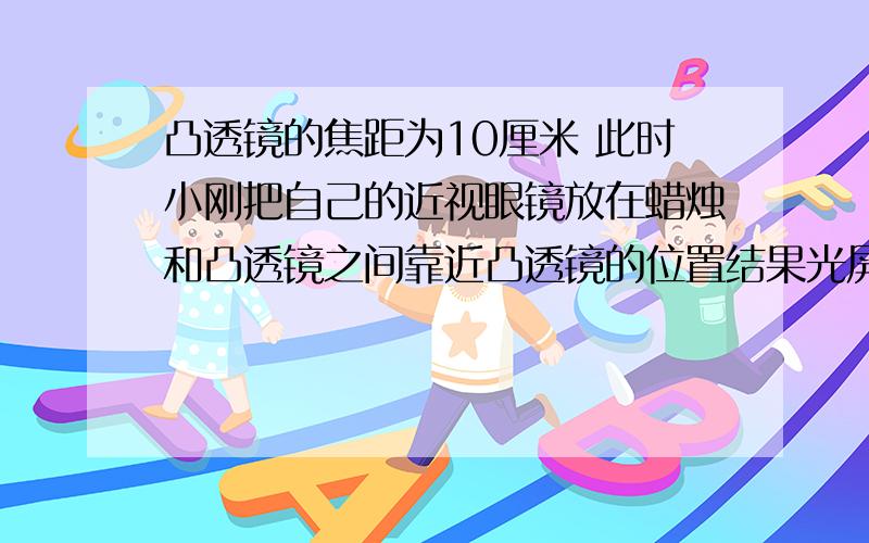 凸透镜的焦距为10厘米 此时小刚把自己的近视眼镜放在蜡烛和凸透镜之间靠近凸透镜的位置结果光屏上原来清晰的像变模糊了  若不改变蜡烛和凸透镜的位置 应将光屏向﹏﹏(填“远离”或“