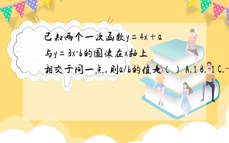 已知两个一次函数y=4x+a与y=3x-b的图像在x轴上相交于同一点,则a/b的值是（） A.1 B.-1 C.-4/3 D.3/4