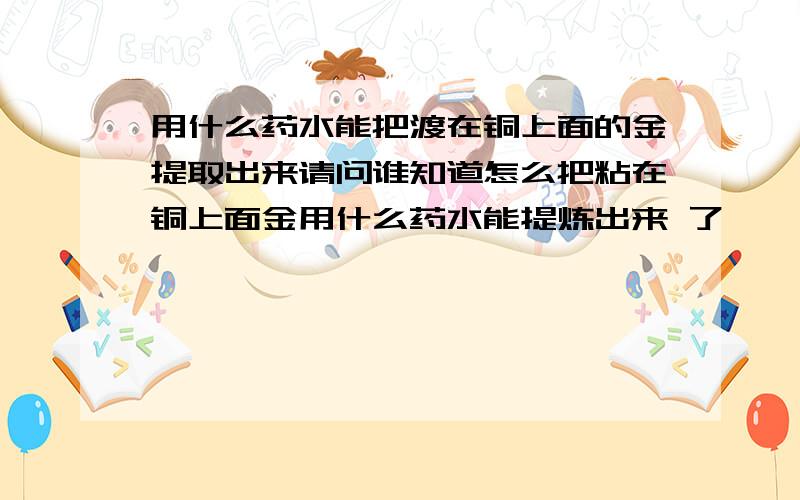 用什么药水能把渡在铜上面的金提取出来请问谁知道怎么把粘在铜上面金用什么药水能提炼出来 了