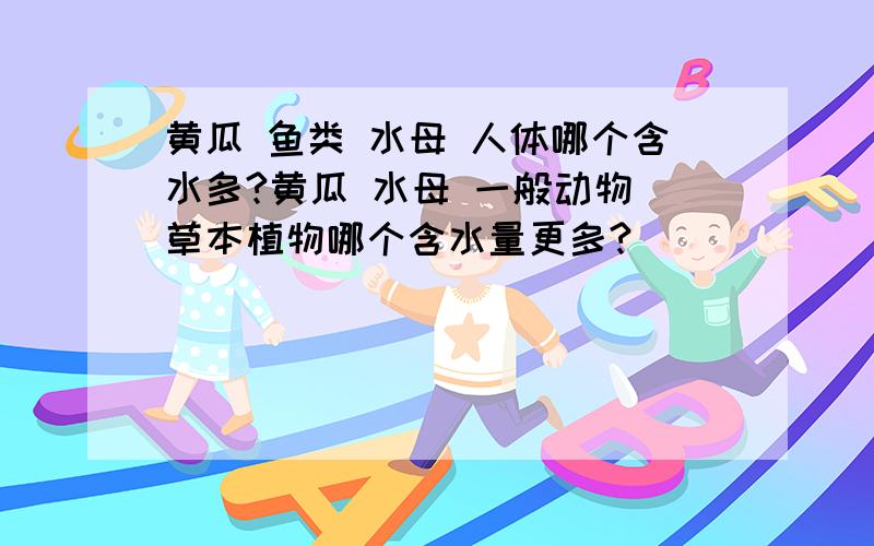 黄瓜 鱼类 水母 人体哪个含水多?黄瓜 水母 一般动物 草本植物哪个含水量更多?