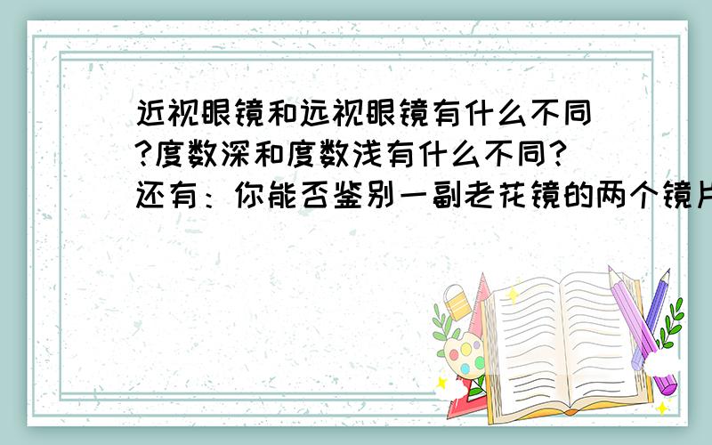 近视眼镜和远视眼镜有什么不同?度数深和度数浅有什么不同?还有：你能否鉴别一副老花镜的两个镜片的度数是否相同吗?说明方法及理由