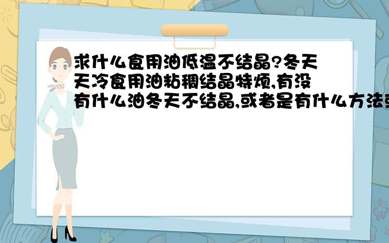 求什么食用油低温不结晶?冬天天冷食用油粘稠结晶特烦,有没有什么油冬天不结晶,或者是有什么方法或什么添加剂加上后油可以不结晶的?