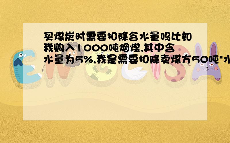 买煤炭时需要扣除含水量吗比如我购入1000吨烟煤,其中含水量为5%,我是需要扣除卖煤方50吨