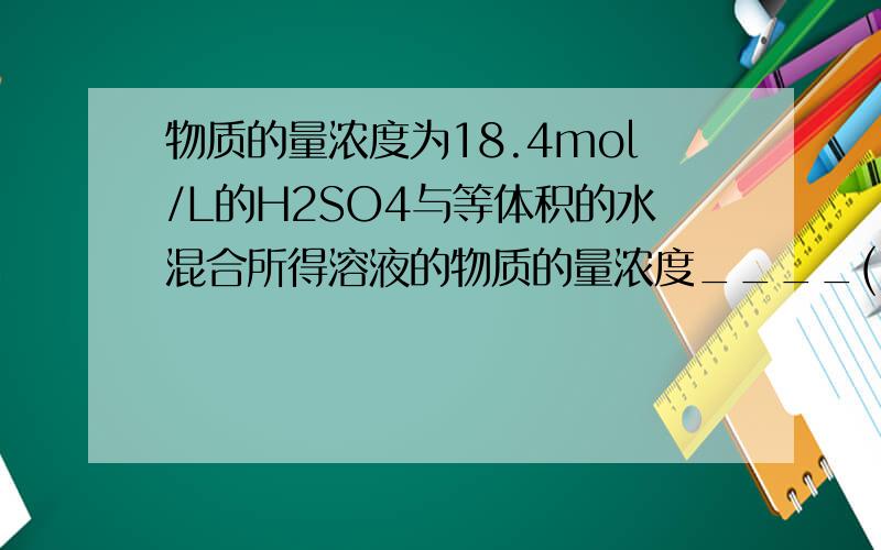 物质的量浓度为18.4mol/L的H2SO4与等体积的水混合所得溶液的物质的量浓度____(.=)9.2mol/L