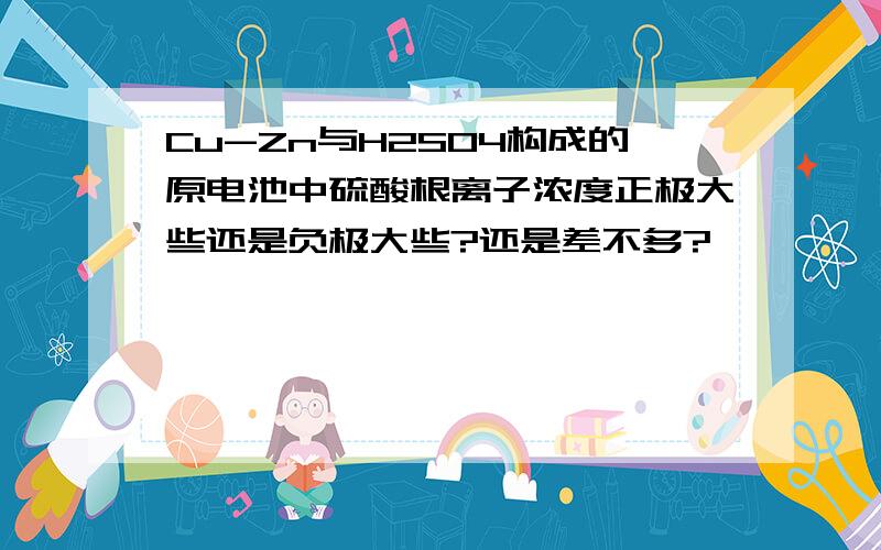 Cu-Zn与H2SO4构成的原电池中硫酸根离子浓度正极大些还是负极大些?还是差不多?