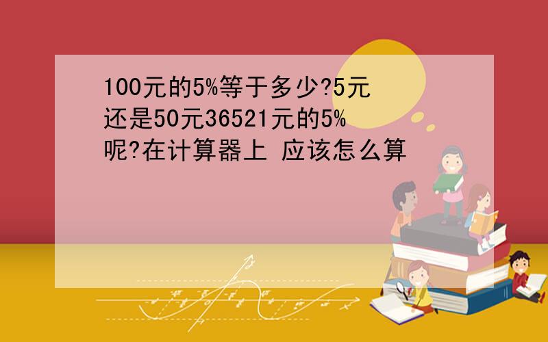 100元的5%等于多少?5元还是50元36521元的5%呢?在计算器上 应该怎么算