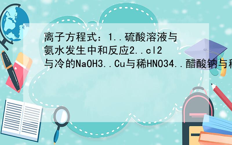 离子方程式：1..硫酸溶液与氨水发生中和反应2..cl2与冷的NaOH3..Cu与稀HNO34..醋酸钠与稀硫酸混合5..醋酸溶液与纯碱混合