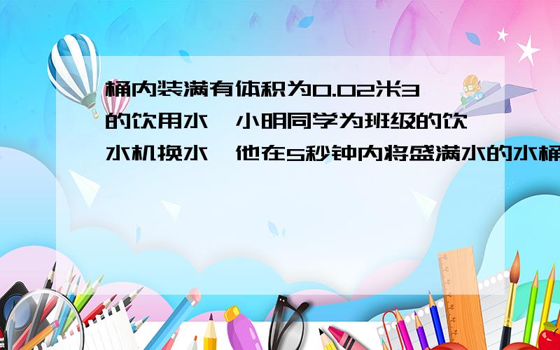 桶内装满有体积为0.02米3的饮用水,小明同学为班级的饮水机换水,他在5秒钟内将盛满水的水桶从地面提到1米高桶内装满有体积为0.02米3的饮用水,小明同学为班级的饮水机换水,他在5秒钟内将