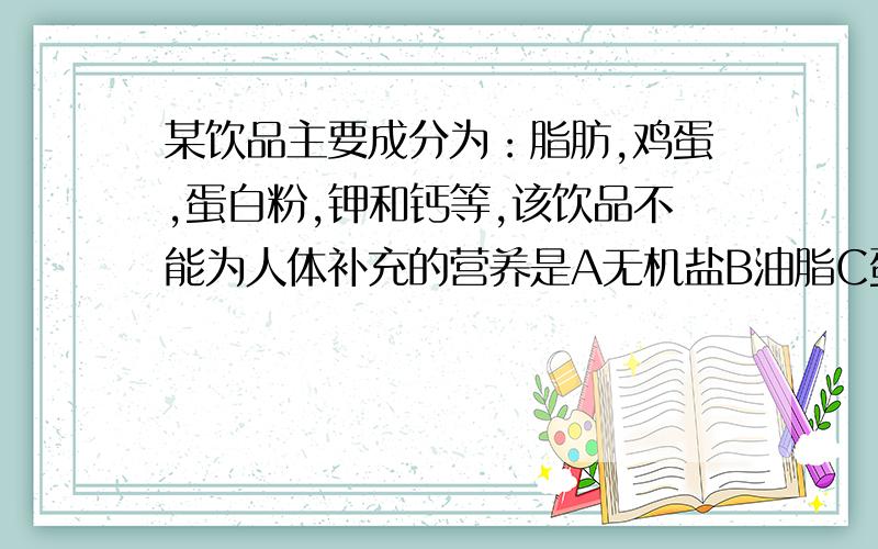 某饮品主要成分为：脂肪,鸡蛋,蛋白粉,钾和钙等,该饮品不能为人体补充的营养是A无机盐B油脂C蛋白质D维