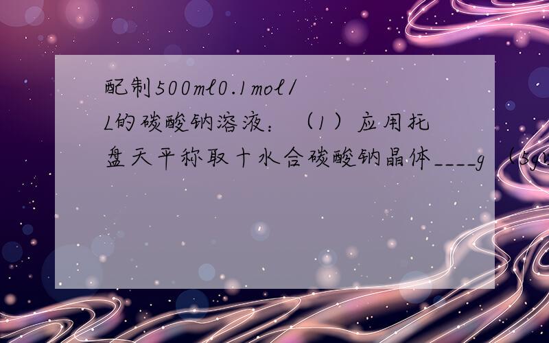 配制500ml0.1mol/L的碳酸钠溶液：（1）应用托盘天平称取十水合碳酸钠晶体____g （5g以下用游码）（2）若称量时砝码与晶体位置颠倒,则平衡后实际称得的样品质量为___g（3）配制碳酸钠溶液时