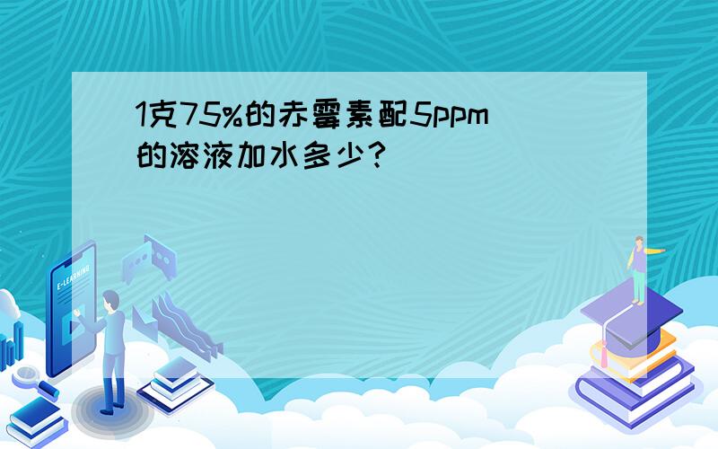 1克75%的赤霉素配5ppm的溶液加水多少?