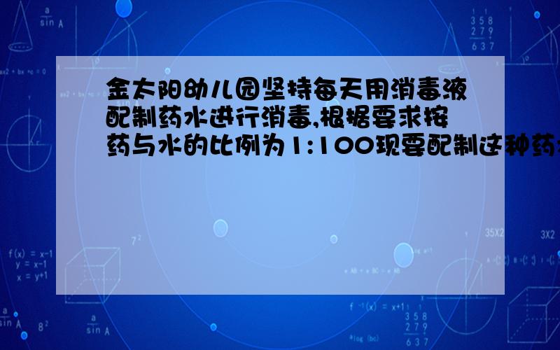 金太阳幼儿园坚持每天用消毒液配制药水进行消毒,根据要求按药与水的比例为1:100现要配制这种药水2020g,则需这种消毒液___g