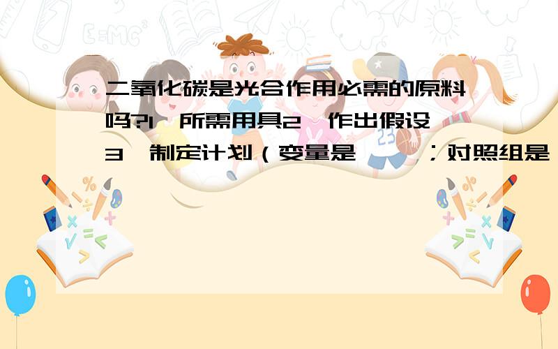 二氧化碳是光合作用必需的原料吗?1、所需用具2、作出假设3、制定计划（变量是{ }；对照组是{ }）4、实验结果；结论注意格式要求!