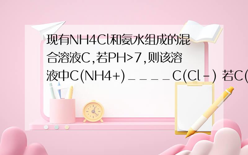 现有NH4Cl和氨水组成的混合溶液C,若PH>7,则该溶液中C(NH4+)____C(Cl-) 若C(NH4+)