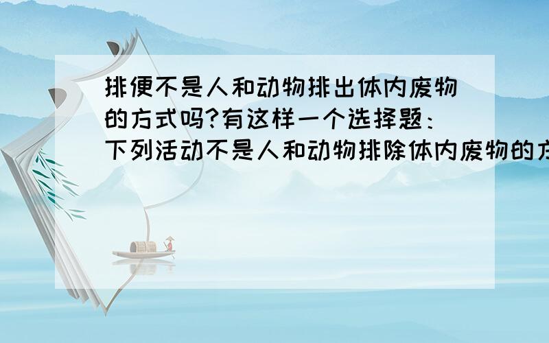 排便不是人和动物排出体内废物的方式吗?有这样一个选择题：下列活动不是人和动物排除体内废物的方式是( )A.呼出气体 B.出汗 C.排便 D.排尿C ,可是排便是排出废物的方式啊,还是...到底选哪