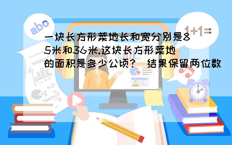 一块长方形菜地长和宽分别是85米和36米.这块长方形菜地的面积是多少公顷?（结果保留两位数）