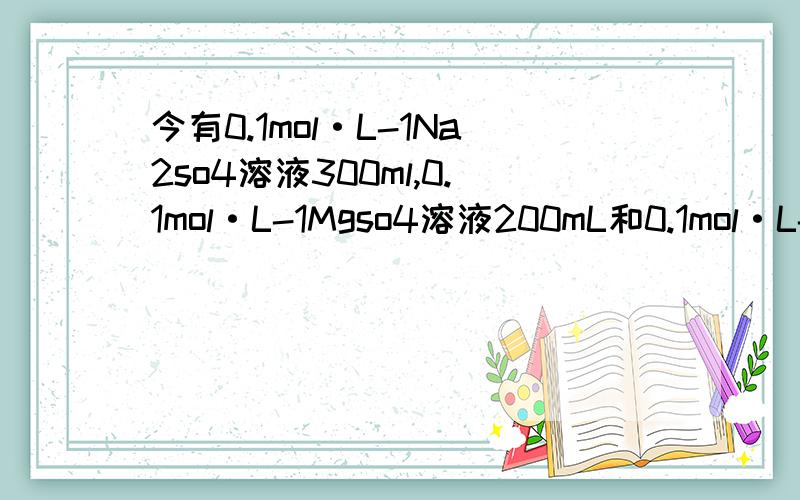 今有0.1mol·L-1Na2so4溶液300ml,0.1mol·L-1Mgso4溶液200mL和0.1mol·L-1 Al2(so4)3溶液100ml,这三种溶液