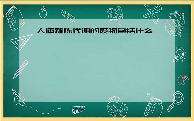 人体新陈代谢的废物包括什么