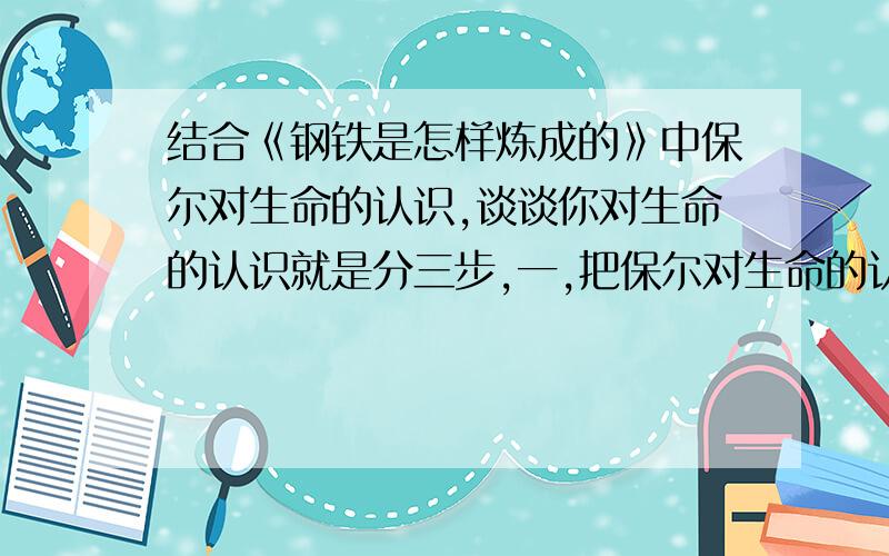 结合《钢铁是怎样炼成的》中保尔对生命的认识,谈谈你对生命的认识就是分三步,一,把保尔对生命的认识写出来（大约56百字）二,这个我自己写就行了三,我们该怎样做