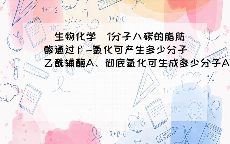 （生物化学）1分子八碳的脂肪酸通过β-氧化可产生多少分子乙酰辅酶A、彻底氧化可生成多少分子ATP.