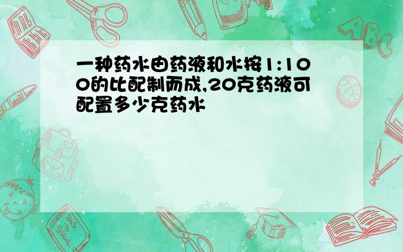 一种药水由药液和水按1:100的比配制而成,20克药液可配置多少克药水