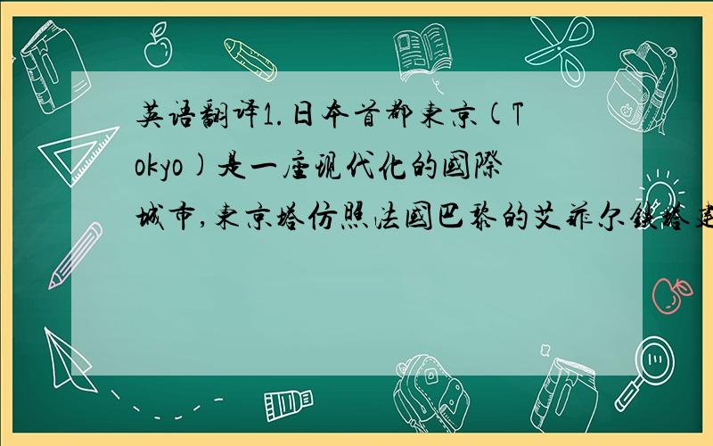 英语翻译1.日本首都东京(Tokyo)是一座现代化的国际城市,东京塔仿照法国巴黎的艾菲尔铁塔建造而成.是世界上最高的铁塔.比著名的巴黎艾菲尔铁塔还高13米.要到铁塔顶端,乘电梯只需1分钟,在