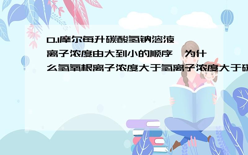 0.1摩尔每升碳酸氢钠溶液,离子浓度由大到小的顺序,为什么氢氧根离子浓度大于氢离子浓度大于碳酸根离子浓度,