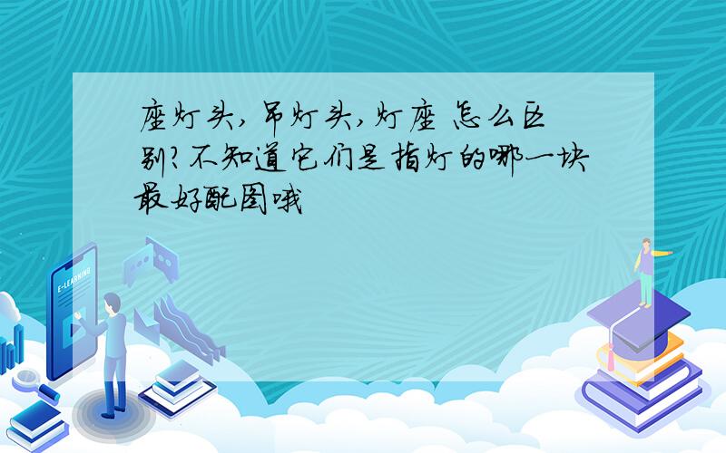 座灯头,吊灯头,灯座 怎么区别?不知道它们是指灯的哪一块最好配图哦