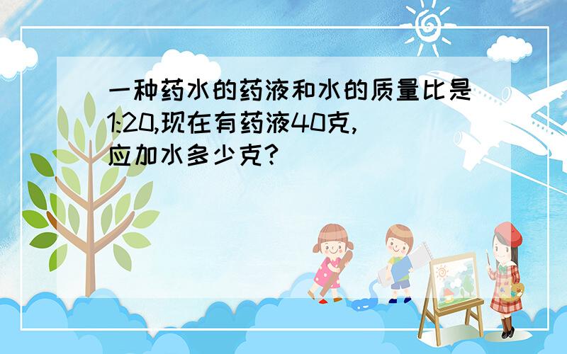 一种药水的药液和水的质量比是1:20,现在有药液40克,应加水多少克?