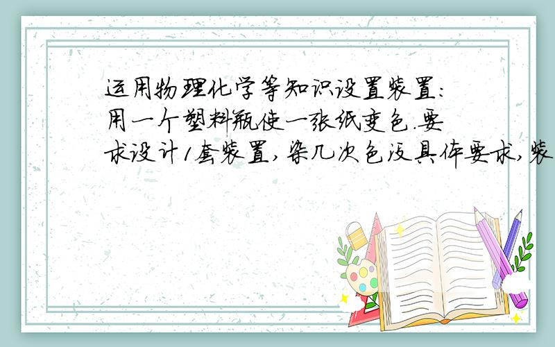 运用物理化学等知识设置装置:用一个塑料瓶使一张纸变色.要求设计1套装置,染几次色没具体要求,装置内至少运行4步有意义的操作.装置只允许启动,之后不能人为干预.材料除塑料瓶必用外可