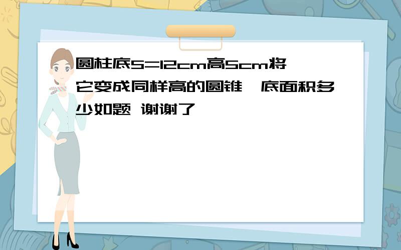 圆柱底S=12cm高5cm将它变成同样高的圆锥,底面积多少如题 谢谢了