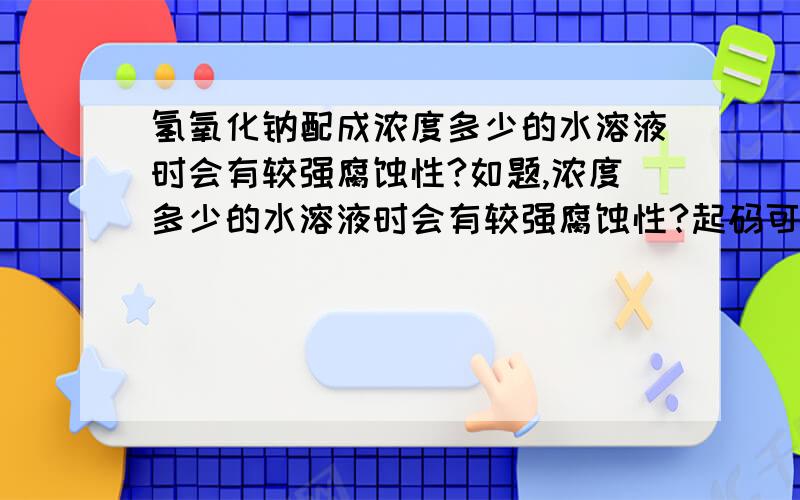 氢氧化钠配成浓度多少的水溶液时会有较强腐蚀性?如题,浓度多少的水溶液时会有较强腐蚀性?起码可以腐蚀人体（我不是要做非正当的事）PS：在下要的是重量百分浓度