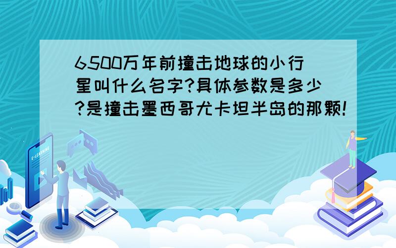 6500万年前撞击地球的小行星叫什么名字?具体参数是多少?是撞击墨西哥尤卡坦半岛的那颗！