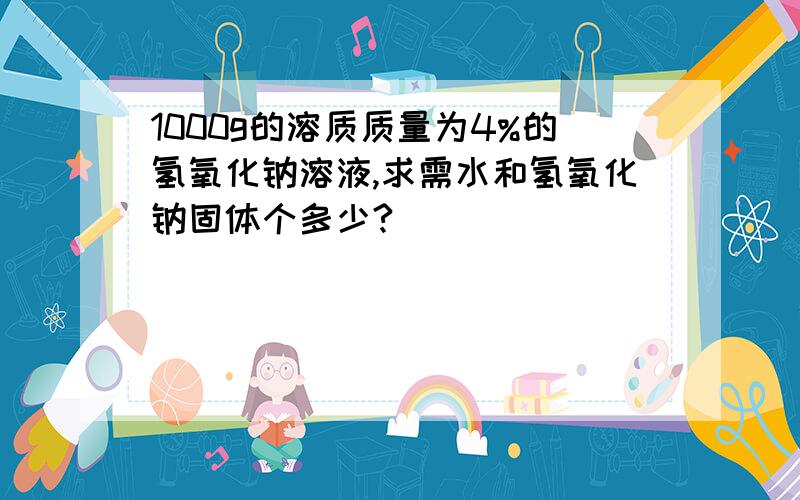 1000g的溶质质量为4%的氢氧化钠溶液,求需水和氢氧化钠固体个多少?