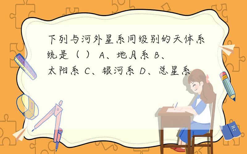 下列与河外星系同级别的天体系统是（ ） A、地月系 B、太阳系 C、银河系 D、总星系