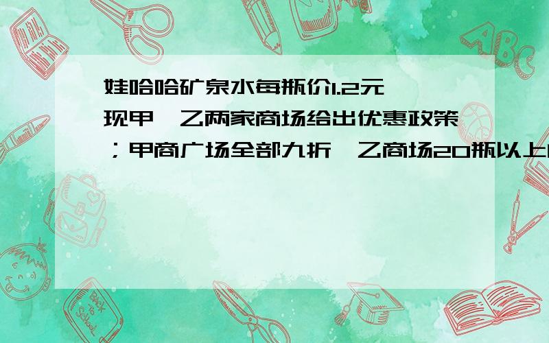 娃哈哈矿泉水每瓶价1.2元,现甲、乙两家商场给出优惠政策；甲商广场全部九折,乙商场20瓶以上的部分8折.若你是消费者,选哪家商场比较合适.