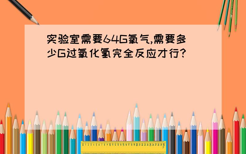 实验室需要64G氧气,需要多少G过氧化氢完全反应才行?