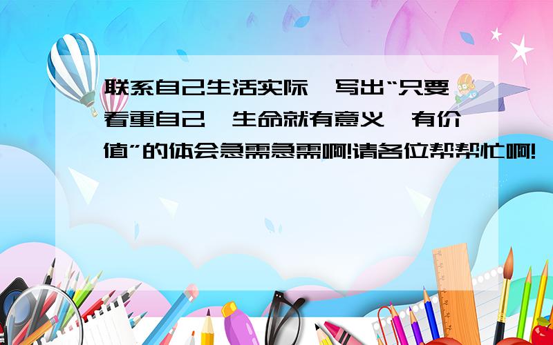 联系自己生活实际,写出“只要看重自己,生命就有意义、有价值”的体会急需急需啊!请各位帮帮忙啊!