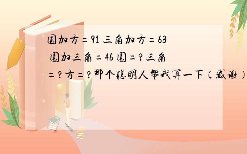 圆加方=91 三角加方=63 圆加三角=46 圆=?三角=?方=?那个聪明人帮我算一下（感谢）