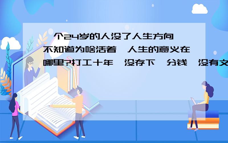 一个24岁的人没了人生方向,不知道为啥活着,人生的意义在哪里?打工十年,没存下一分钱,没有文化,是个孤儿,行走社会感觉不到自己的存在意义.我该怎么办?有和我一样的人吗