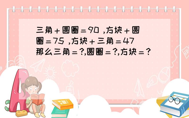 三角＋圆圈＝90 ,方块＋圆圈＝75 ,方块＋三角＝47那么三角＝?,圆圈＝?,方块＝?