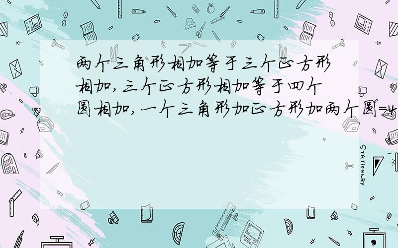 两个三角形相加等于三个正方形相加,三个正方形相加等于四个圆相加,一个三角形加正方形加两个圆=400三角形?正方形?帮个忙 求求你们 叔叔 姐姐