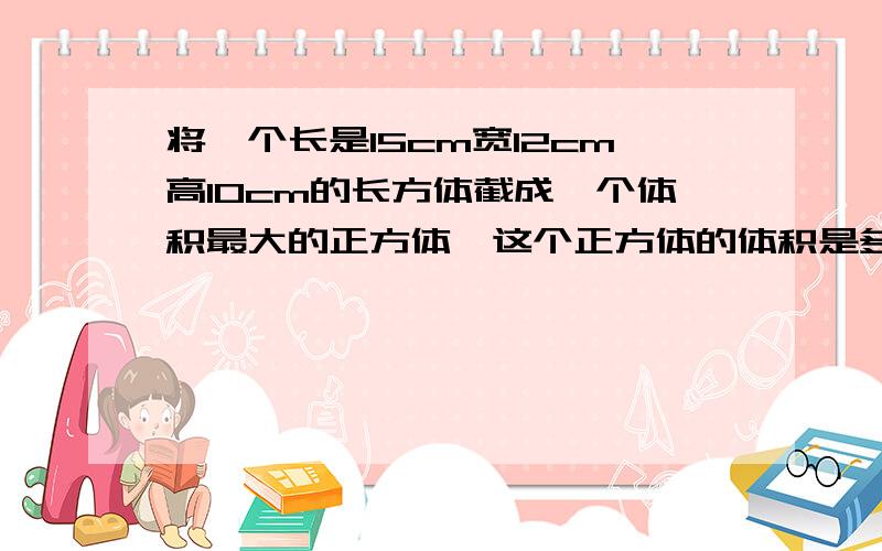 将一个长是15cm宽12cm高10cm的长方体截成一个体积最大的正方体,这个正方体的体积是多少立方厘米?合多少立方分米?