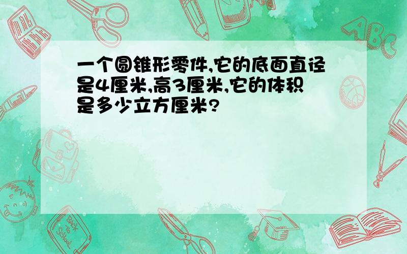 一个圆锥形零件,它的底面直径是4厘米,高3厘米,它的体积是多少立方厘米?