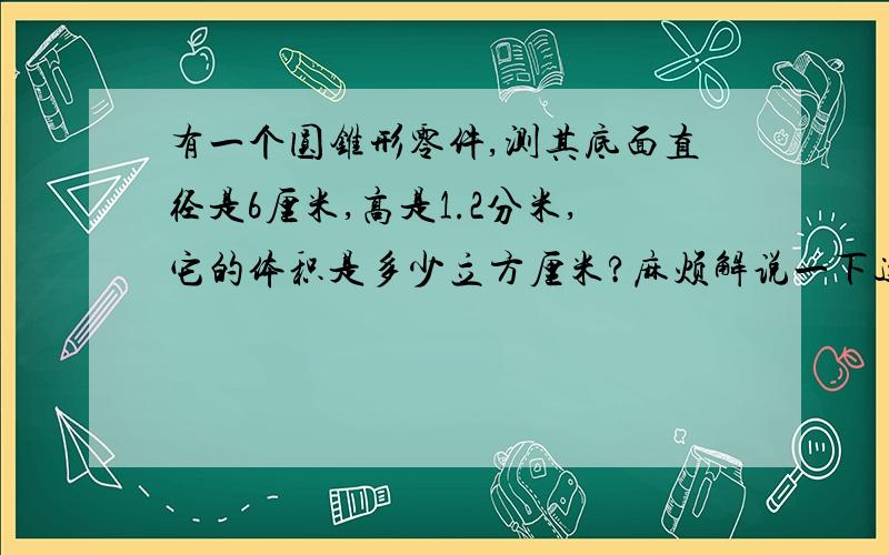 有一个圆锥形零件,测其底面直径是6厘米,高是1.2分米,它的体积是多少立方厘米?麻烦解说一下这道题是怎么算出来的好吗?因为我想知道是怎样算出来的.