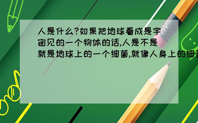 人是什么?如果把地球看成是宇宙见的一个物体的话,人是不是就是地球上的一个细菌,就像人身上的细菌一样