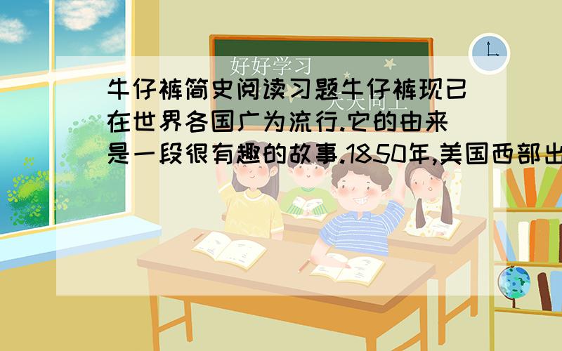 牛仔裤简史阅读习题牛仔裤现已在世界各国广为流行.它的由来是一段很有趣的故事.1850年,美国西部出现一股淘金热.德国人李威·斯达斯也到旧金山淘金.他看到寻找金矿的人蜂拥而来后,改变