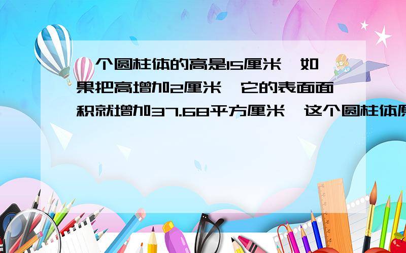 一个圆柱体的高是15厘米,如果把高增加2厘米,它的表面面积就增加37.68平方厘米,这个圆柱体原来的体积是多少立方厘米?