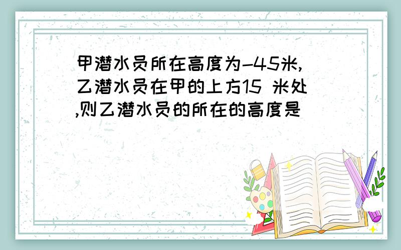 甲潜水员所在高度为-45米,乙潜水员在甲的上方15 米处,则乙潜水员的所在的高度是