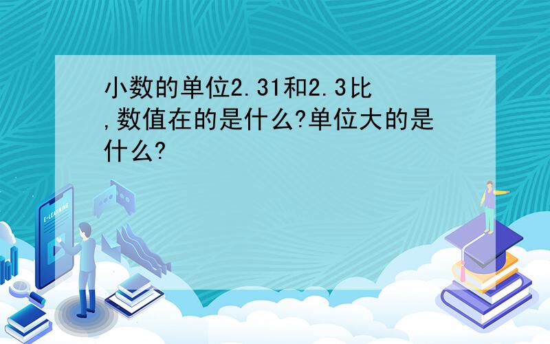 小数的单位2.31和2.3比,数值在的是什么?单位大的是什么?